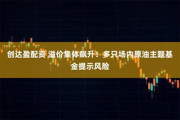 创达盈配资 溢价集体飙升！多只场内原油主题基金提示风险