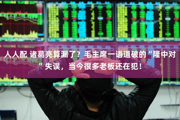 人人配 诸葛亮算漏了？毛主席一语道破的“隆中对”失误，当今很多老板还在犯！