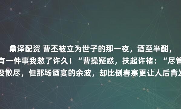 鼎泽配资 曹丕被立为世子的那一夜，酒至半酣，许褚突然跪：“魏王，有一件事我憋了许久！“曹操疑惑，扶起许褚：“尽管说！“邺城，春寒还没散尽，但那场酒宴的余波，却比倒春寒更让人后背发凉。曹丕刚坐稳世子的位子，屁股还没捂热呢，许褚就在宴席上来了这么一出——当着满堂宾客的面，直接跪了下去。所有人...