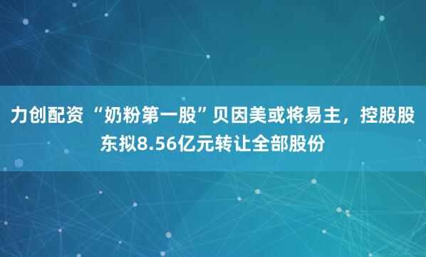 力创配资 “奶粉第一股”贝因美或将易主，控股股东拟8.56亿元转让全部股份