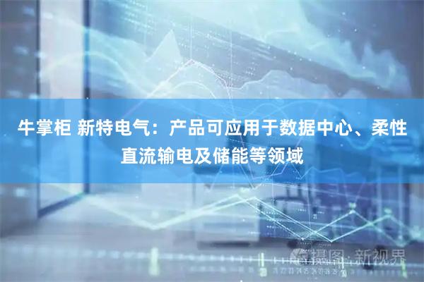 牛掌柜 新特电气：产品可应用于数据中心、柔性直流输电及储能等领域