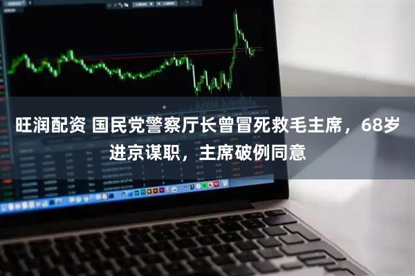 旺润配资 国民党警察厅长曾冒死救毛主席，68岁进京谋职，主席破例同意