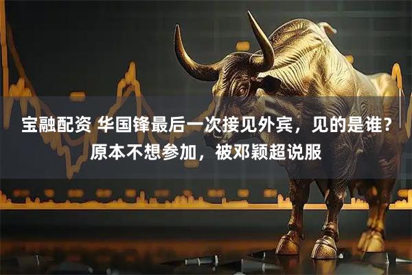 宝融配资 华国锋最后一次接见外宾，见的是谁？原本不想参加，被邓颖超说服