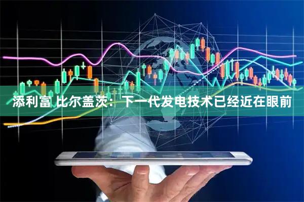 添利富 比尔盖茨：下一代发电技术已经近在眼前