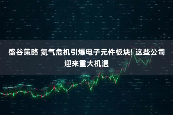 盛谷策略 氦气危机引爆电子元件板块! 这些公司迎来重大机遇