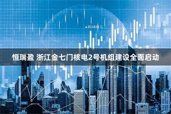 恒瑞盈 浙江金七门核电2号机组建设全面启动