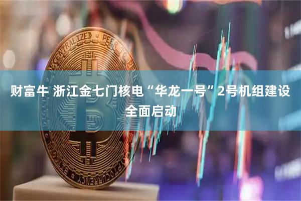 财富牛 浙江金七门核电“华龙一号”2号机组建设全面启动