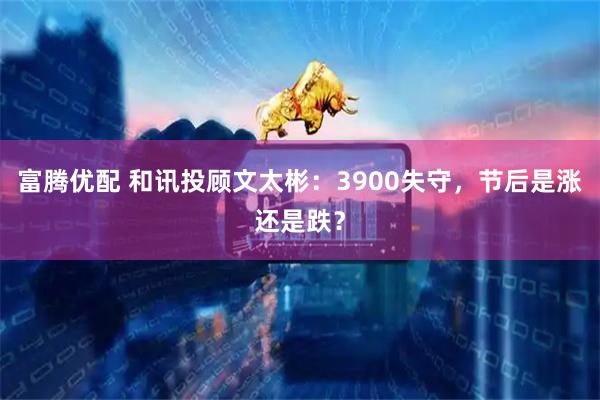 富腾优配 和讯投顾文太彬：3900失守，节后是涨还是跌？
