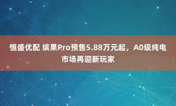 恒盛优配 缤果Pro预售5.88万元起，A0级纯电市场再迎新玩家