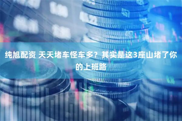 纯旭配资 天天堵车怪车多？其实是这3座山堵了你的上班路