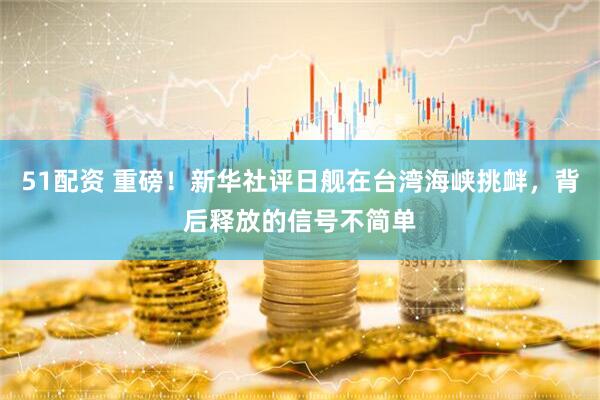 51配资 重磅！新华社评日舰在台湾海峡挑衅，背后释放的信号不简单