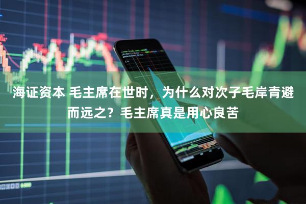 海证资本 毛主席在世时，为什么对次子毛岸青避而远之？毛主席真是用心良苦
