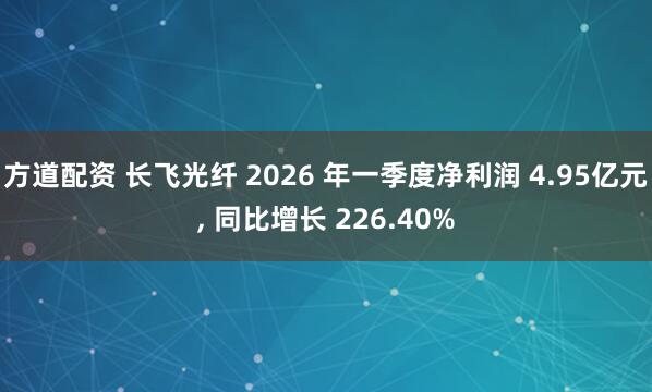 方道配资 长飞光纤 2026 年一季度净利润 4.95亿元, 同比增长 226.40%