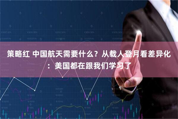 策略红 中国航天需要什么？从载人登月看差异化：美国都在跟我们学习了