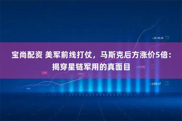 宝尚配资 美军前线打仗，马斯克后方涨价5倍：揭穿星链军用的真面目