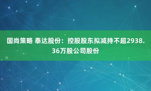 国尚策略 泰达股份：控股股东拟减持不超2938.36万股公司股份