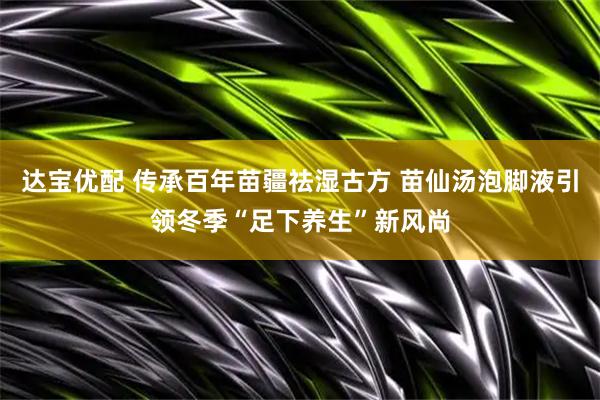达宝优配 传承百年苗疆祛湿古方 苗仙汤泡脚液引领冬季“足下养生”新风尚