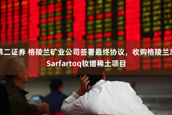 第二证券 格陵兰矿业公司签署最终协议，收购格陵兰岛Sarfartoq钕镨稀土项目