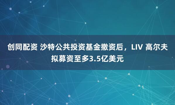 创同配资 沙特公共投资基金撤资后，LIV 高尔夫拟募资至多3.5亿美元