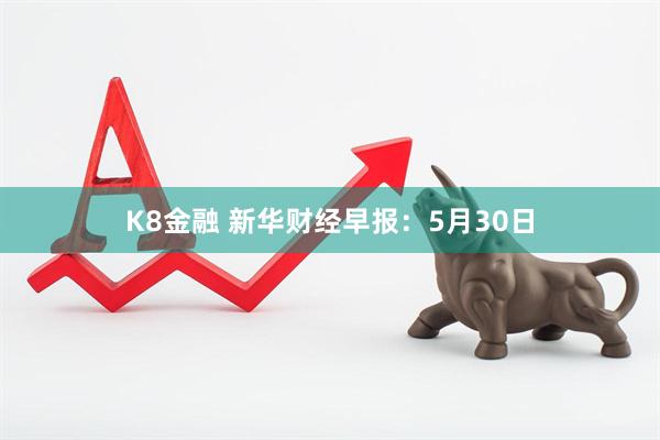 K8金融 新华财经早报：5月30日