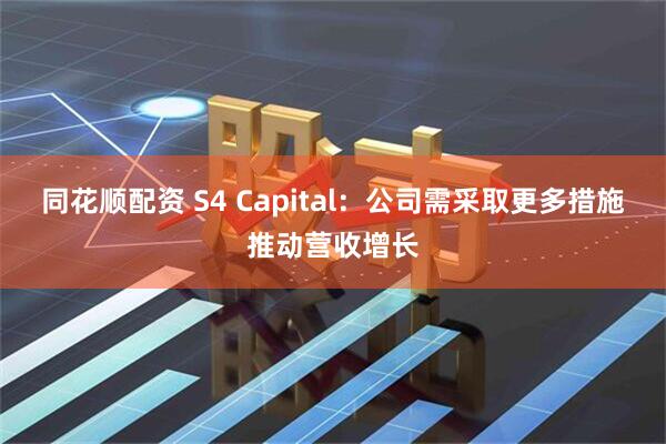 同花顺配资 S4 Capital：公司需采取更多措施推动营收增长