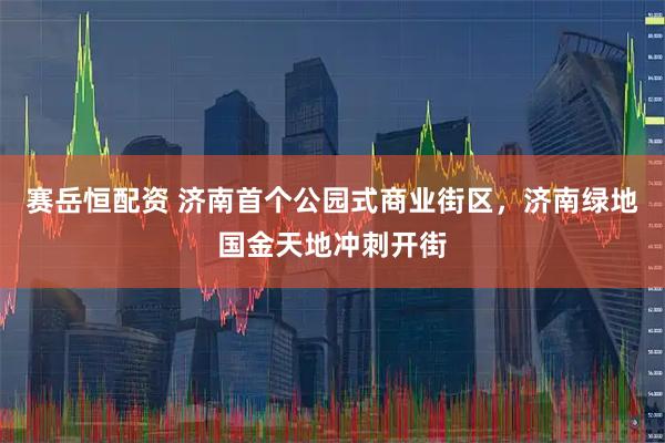赛岳恒配资 济南首个公园式商业街区，济南绿地国金天地冲刺开街