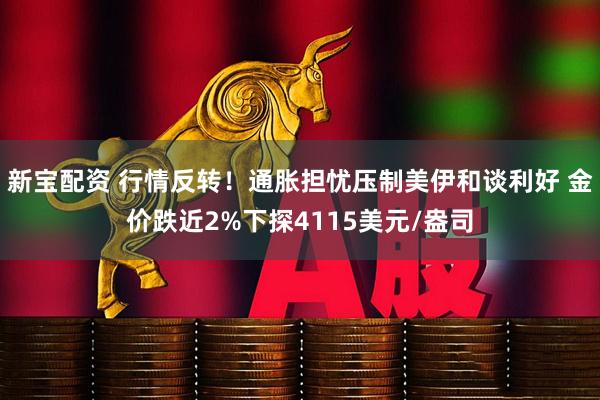 新宝配资 行情反转！通胀担忧压制美伊和谈利好 金价跌近2%下探4115美元/盎司