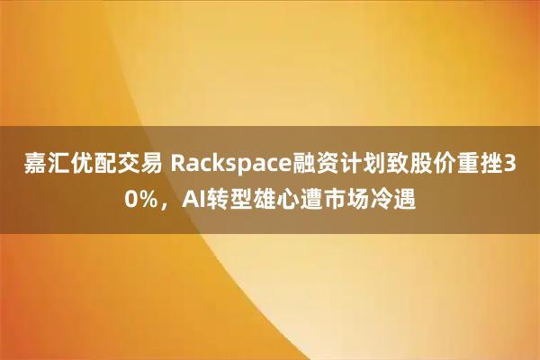 嘉汇优配交易 Rackspace融资计划致股价重挫30%，AI转型雄心遭市场冷遇