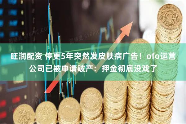 旺润配资 停更5年突然发皮肤病广告！ofo运营公司已被申请破产：押金彻底没戏了