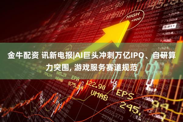 金牛配资 讯新电报|AI巨头冲刺万亿IPO、自研算力突围, 游戏服务赛道规范