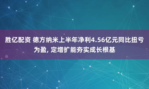 胜亿配资 德方纳米上半年净利4.56亿元同比扭亏为盈, 定增扩能夯实成长根基