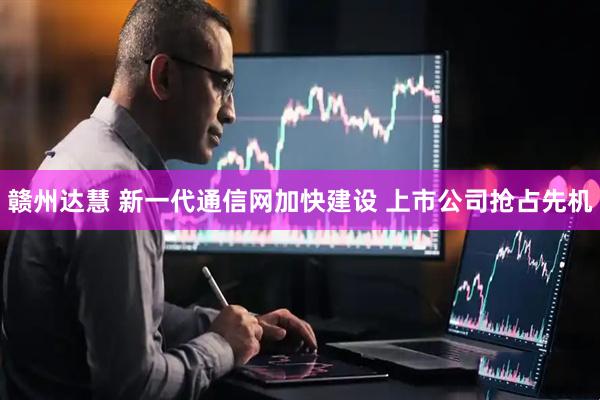 赣州达慧 新一代通信网加快建设 上市公司抢占先机